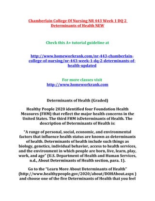Chamberlain College Of Nursing NR 443 Week 1 DQ 2
Determinants of Health NEW
Check this A+ tutorial guideline at
http://www.homeworkrank.com/nr-443-chamberlain-
college-of-nursing/nr-443-week-1-dq-2-determinants-of-
health-updated
For more classes visit
http://www.homeworkrank.com
Determinants of Health (Graded)
Healthy People 2020 identified four Foundation Health
Measures (FHM) that reflect the major health concerns in the
United States. The third FHM isDeterminants of Health. The
description of Determinants of Health is:
“A range of personal, social, economic, and environmental
factors that influence health status are known as determinants
of health. Determinants of health include such things as
biology, genetics, individual behavior, access to health services,
and the environment in which people are born, live, learn, play,
work, and age” (U.S. Department of Health and Human Services,
n.d., About Determinants of Health section, para. 1).
Go to the “Learn More About Determinants of Health”
(http://www.healthypeople.gov/2020/about/DOHAbout.aspx )
and choose one of the five Determinants of Health that you feel
 