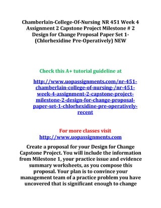 Chamberlain-College-Of-Nursing NR 451 Week 4
Assignment 2 Capstone Project Milestone # 2
Design for Change Proposal Paper Set 1-
(Chlorhexidine Pre-Operatively) NEW
Check this A+ tutorial guideline at
http://www.uopassignments.com/nr-451-
chamberlain-college-of-nursing-/nr-451-
week-4-assignment-2-capstone-project-
milestone-2-design-for-change-proposal-
paper-set-1-chlorhexidine-pre-operatively-
recent
For more classes visit
http://www.uopassignments.com
Create a proposal for your Design for Change
Capstone Project. You will include the information
from Milestone 1, your practice issue and evidence
summary worksheets, as you compose this
proposal. Your plan is to convince your
management team of a practice problem you have
uncovered that is significant enough to change
 