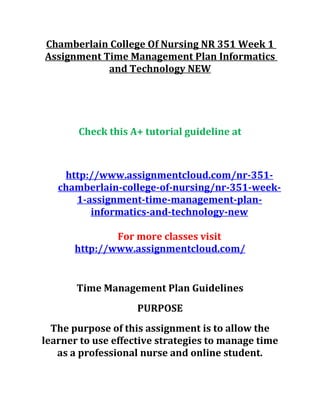 Chamberlain College Of Nursing NR 351 Week 1
Assignment Time Management Plan Informatics
and Technology NEW
Check this A+ tutorial guideline at
http://www.assignmentcloud.com/nr-351-
chamberlain-college-of-nursing/nr-351-week-
1-assignment-time-management-plan-
informatics-and-technology-new
For more classes visit
http://www.assignmentcloud.com/
Time Management Plan Guidelines
PURPOSE
The purpose of this assignment is to allow the
learner to use effective strategies to manage time
as a professional nurse and online student.
 