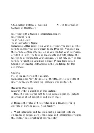 Chamberlain College of Nursing NR361 Information
Systems in Healthcare
Interview with a Nursing Information Expert
Interviewer Form
Your Name:Date:
Your Instructor’s Name:
Directions: After completing your interview, you must use this
form to submit your assignment to the Dropbox. You may use
the form to capture information as you conduct your interview,
or fill it in later. The form is expandable and will enlarge the
textbox to accommodate your answers. Do not rely only on this
form for everything you must include! Please look in Doc
Sharing for specific instructions in the Guidelines for this
assignment.
Criteria
Fill in the answers in this column.
Demographics: Provide initials of the RN, official job title of
interviewee, and the date the interview was conducted.
Required Questions
(answer EVERY question in this section)
1. Describe your career path to your current position. Include
information about education and experiences.
2. Discuss the value of best evidence as a driving force in
delivery of nursing care at your facility.
3. What safeguards and decision-making support tools are
embedded in patient care technologies and information systems
that support safe practice at your facility?
 
