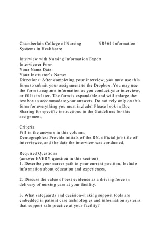 Chamberlain College of Nursing NR361 Information
Systems in Healthcare
Interview with Nursing Information Expert
Interviewer Form
Your Name:Date:
Your Instructor’s Name:
Directions: After completing your interview, you must use this
form to submit your assignment to the Dropbox. You may use
the form to capture information as you conduct your interview,
or fill it in later. The form is expandable and will enlarge the
textbox to accommodate your answers. Do not rely only on this
form for everything you must include! Please look in Doc
Sharing for specific instructions in the Guidelines for this
assignment.
Criteria
Fill in the answers in this column.
Demographics: Provide initials of the RN, official job title of
interviewee, and the date the interview was conducted.
Required Questions
(answer EVERY question in this section)
1. Describe your career path to your current position. Include
information about education and experiences.
2. Discuss the value of best evidence as a driving force in
delivery of nursing care at your facility.
3. What safeguards and decision-making support tools are
embedded in patient care technologies and information systems
that support safe practice at your facility?
 