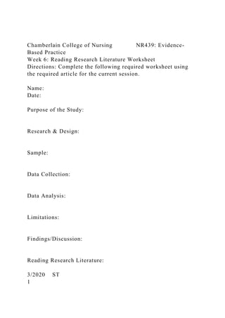 Chamberlain College of Nursing NR439: Evidence-
Based Practice
Week 6: Reading Research Literature Worksheet
Directions: Complete the following required worksheet using
the required article for the current session.
Name:
Date:
Purpose of the Study:
Research & Design:
Sample:
Data Collection:
Data Analysis:
Limitations:
Findings/Discussion:
Reading Research Literature:
3/2020 ST
1
 
