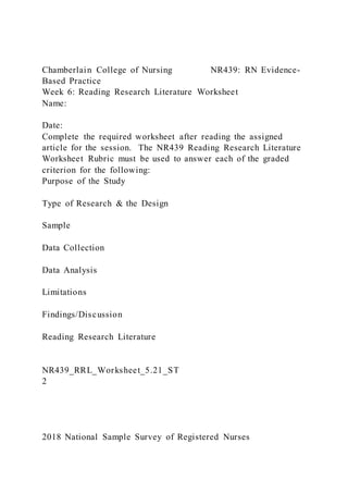 Chamberlain College of Nursing NR439: RN Evidence-
Based Practice
Week 6: Reading Research Literature Worksheet
Name:
Date:
Complete the required worksheet after reading the assigned
article for the session. The NR439 Reading Research Literature
Worksheet Rubric must be used to answer each of the graded
criterion for the following:
Purpose of the Study
Type of Research & the Design
Sample
Data Collection
Data Analysis
Limitations
Findings/Discussion
Reading Research Literature
NR439_RRL_Worksheet_5.21_ST
2
2018 National Sample Survey of Registered Nurses
 
