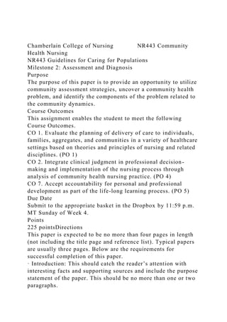 Chamberlain College of Nursing NR443 Community
Health Nursing
NR443 Guidelines for Caring for Populations
Milestone 2: Assessment and Diagnosis
Purpose
The purpose of this paper is to provide an opportunity to utilize
community assessment strategies, uncover a community health
problem, and identify the components of the problem related to
the community dynamics.
Course Outcomes
This assignment enables the student to meet the following
Course Outcomes.
CO 1. Evaluate the planning of delivery of care to individuals,
families, aggregates, and communities in a variety of healthcare
settings based on theories and principles of nursing and related
disciplines. (PO 1)
CO 2. Integrate clinical judgment in professional decision-
making and implementation of the nursing process through
analysis of community health nursing practice. (PO 4)
CO 7. Accept accountability for personal and professional
development as part of the life-long learning process. (PO 5)
Due Date
Submit to the appropriate basket in the Dropbox by 11:59 p.m.
MT Sunday of Week 4.
Points
225 pointsDirections
This paper is expected to be no more than four pages in length
(not including the title page and reference list). Typical papers
are usually three pages. Below are the requirements for
successful completion of this paper.
· Introduction: This should catch the reader’s attention with
interesting facts and supporting sources and include the purpose
statement of the paper. This should be no more than one or two
paragraphs.
 
