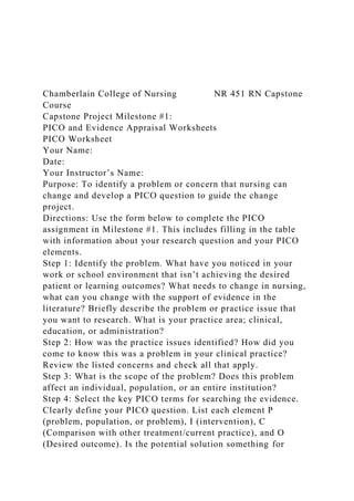 Chamberlain College of Nursing NR 451 RN Capstone
Course
Capstone Project Milestone #1:
PICO and Evidence Appraisal Worksheets
PICO Worksheet
Your Name:
Date:
Your Instructor’s Name:
Purpose: To identify a problem or concern that nursing can
change and develop a PICO question to guide the change
project.
Directions: Use the form below to complete the PICO
assignment in Milestone #1. This includes filling in the table
with information about your research question and your PICO
elements.
Step 1: Identify the problem. What have you noticed in your
work or school environment that isn’t achieving the desired
patient or learning outcomes? What needs to change in nursing,
what can you change with the support of evidence in the
literature? Briefly describe the problem or practice issue that
you want to research. What is your practice area; clinical,
education, or administration?
Step 2: How was the practice issues identified? How did you
come to know this was a problem in your clinical practice?
Review the listed concerns and check all that apply.
Step 3: What is the scope of the problem? Does this problem
affect an individual, population, or an entire institution?
Step 4: Select the key PICO terms for searching the evidence.
Clearly define your PICO question. List each element P
(problem, population, or problem), I (intervention), C
(Comparison with other treatment/current practice), and O
(Desired outcome). Is the potential solution something for
 