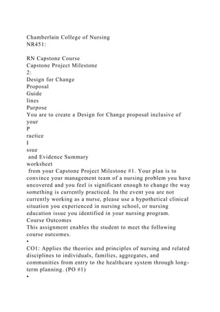 Chamberlain College of Nursing
NR451:
RN Capstone Course
Capstone Project Milestone
2:
Design for Change
Proposal
Guide
lines
Purpose
You are to create a Design for Change proposal inclusive of
your
P
ractice
I
ssue
and Evidence Summary
worksheet
from your Capstone Project Milestone #1. Your plan is to
convince your management team of a nursing problem you have
uncovered and you feel is significant enough to change the way
something is currently practiced. In the event you are not
currently working as a nurse, please use a hypothetical clinical
situation you experienced in nursing school, or nursing
education issue you identified in your nursing program.
Course Outcomes
This assignment enables the student to meet the following
course outcomes.
•
CO1: Applies the theories and principles of nursing and related
disciplines to individuals, families, aggregates, and
communities from entry to the healthcare system through long-
term planning. (PO #1)
•
 