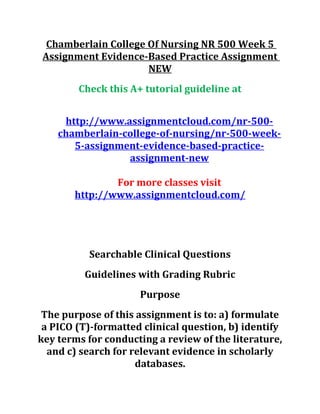 Chamberlain College Of Nursing NR 500 Week 5
Assignment Evidence-Based Practice Assignment
NEW
Check this A+ tutorial guideline at
http://www.assignmentcloud.com/nr-500-
chamberlain-college-of-nursing/nr-500-week-
5-assignment-evidence-based-practice-
assignment-new
For more classes visit
http://www.assignmentcloud.com/
Searchable Clinical Questions
Guidelines with Grading Rubric
Purpose
The purpose of this assignment is to: a) formulate
a PICO (T)-formatted clinical question, b) identify
key terms for conducting a review of the literature,
and c) search for relevant evidence in scholarly
databases.
 