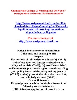 Chamberlain College Of Nursing NR 506 Week 7
Policymaker Electronic Presentation NEW
http://www.assignmentcloud.com/nr-506-
chamberlain-college-of-nursing/nr-506-week-
7-policymaker-electronic-presentation-
bicycle-helmet-policy-new
For more classes visit
http://www.assignmentcloud.com
Policymaker Electronic Presentation
Guidelines and Grading Rubric
Purpose
The purpose of this assignment is to: (a) identify
and reflect upon key concepts related to your
policymaker visit (CO #3); (b) provide empirical
evidence to support new insights gained regarding
your policy issue and the policymaking process
(CO #6); and (c) present ideas in a clear, succinct,
and scholarly manner (CO #3).
Course Outcomes
This assignment enables the student to meet the
following course outcomes:
(CO#1) Analyze application of theories to the
 