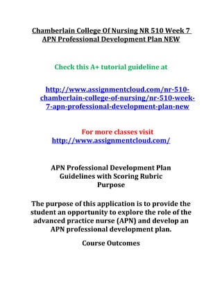 Chamberlain College Of Nursing NR 510 Week 7
APN Professional Development Plan NEW
Check this A+ tutorial guideline at
http://www.assignmentcloud.com/nr-510-
chamberlain-college-of-nursing/nr-510-week-
7-apn-professional-development-plan-new
For more classes visit
http://www.assignmentcloud.com/
APN Professional Development Plan
Guidelines with Scoring Rubric
Purpose
The purpose of this application is to provide the
student an opportunity to explore the role of the
advanced practice nurse (APN) and develop an
APN professional development plan.
Course Outcomes
 