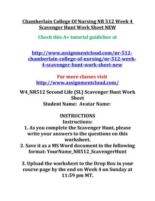 Chamberlain College Of Nursing NR 512 Week 4
Scavenger Hunt Work Sheet NEW
Check this A+ tutorial guideline at
http://www.assignmentcloud.com/nr-512-
chamberlain-college-of-nursing/nr-512-week-
4-scavenger-hunt-work-sheet-new
For more classes visit
http://www.assignmentcloud.com/
W4_NR512 Second Life (SL) Scavenger Hunt Work
Sheet
Student Name: Avatar Name:
INSTRUCTIONS
Instructions:
1. As you complete the Scavenger Hunt, please
write your answers to the questions on this
worksheet.
2. Save it as a MS Word document in the following
format: YourName_NR512_ScavengerHunt
3. Upload the worksheet to the Drop Box in your
course page by the end on Week 4 on Sunday at
11:59 pm MT.
 