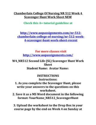Chamberlain College Of Nursing NR 512 Week 4
Scavenger Hunt Work Sheet NEW
Check this A+ tutorial guideline at
http://www.uopassignments.com/nr-512-
chamberlain-college-of-nursing/nr-512-week-
4-scavenger-hunt-work-sheet-recent
For more classes visit
http://www.uopassignments.com/
W4_NR512 Second Life (SL) Scavenger Hunt Work
Sheet
Student Name: Avatar Name:
INSTRUCTIONS
Instructions:
1. As you complete the Scavenger Hunt, please
write your answers to the questions on this
worksheet.
2. Save it as a MS Word document in the following
format: YourName_NR512_ScavengerHunt
3. Upload the worksheet to the Drop Box in your
course page by the end on Week 4 on Sunday at
 
