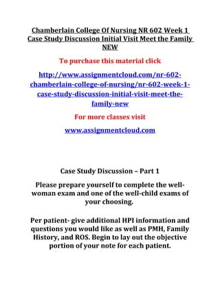 Chamberlain College Of Nursing NR 602 Week 1
Case Study Discussion Initial Visit Meet the Family
NEW
To purchase this material click
http://www.assignmentcloud.com/nr-602-
chamberlain-college-of-nursing/nr-602-week-1-
case-study-discussion-initial-visit-meet-the-
family-new
For more classes visit
www.assignmentcloud.com
Case Study Discussion – Part 1
Please prepare yourself to complete the well-
woman exam and one of the well-child exams of
your choosing.
Per patient- give additional HPI information and
questions you would like as well as PMH, Family
History, and ROS. Begin to lay out the objective
portion of your note for each patient.
 