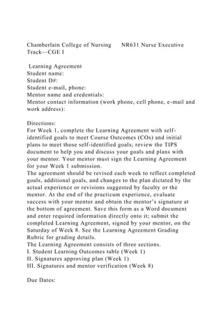 Chamberlain College of Nursing NR631 Nurse Executive
Track—CGE I
Learning Agreement
Student name:
Student D#:
Student e-mail, phone:
Mentor name and credentials:
Mentor contact information (work phone, cell phone, e-mail and
work address):
Directions:
For Week 1, complete the Learning Agreement with self-
identified goals to meet Course Outcomes (COs) and initial
plans to meet those self-identified goals; review the TIPS
document to help you and discuss your goals and plans with
your mentor. Your mentor must sign the Learning Agreement
for your Week 1 submission.
The agreement should be revised each week to reflect completed
goals, additional goals, and changes to the plan dictated by the
actual experience or revisions suggested by faculty or the
mentor. At the end of the practicum experience, evaluate
success with your mentor and obtain the mentor’s signature at
the bottom of agreement. Save this form as a Word document
and enter required information directly onto it; submit the
completed Learning Agreement, signed by your mentor, on the
Saturday of Week 8. See the Learning Agreement Grading
Rubric for grading details.
The Learning Agreement consists of three sections.
I. Student Learning Outcomes table (Week 1)
II. Signatures approving plan (Week 1)
III. Signatures and mentor verification (Week 8)
Due Dates:
 