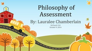 Philosophy of 
Assessment 
By: Lauralee Chamberlain 
Ed Psych 510 
October 9, 2014 
 