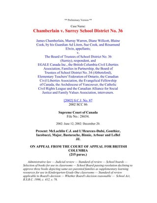 ** Preliminary Version **

                                     Case Name:
        Chamberlain v. Surrey School District No. 36

          James Chamberlain, Murray Warren, Diane Willcott, Blaine
          Cook, by his Guardian Ad Litem, Sue Cook, and Rosamund
                               Elwin, appellants;
                                        v.
                The Board of Trustees of School District No. 36
                            (Surrey), respondent, and
           EGALE Canada Inc., the British Columbia Civil Liberties
               Association, Families in Partnership, the Board of
               Trustees of School District No. 34 (Abbotsford),
           Elementary Teachers' Federation of Ontario, the Canadian
            Civil Liberties Association, the Evangelical Fellowship
            of Canada, the Archdiocese of Vancouver, the Catholic
           Civil Rights League and the Canadian Alliance for Social
              Justice and Family Values Association, interveners.

                                [2002] S.C.J. No. 87
                                   2002 SCC 86

                            Supreme Court of Canada
                                 File No.: 28654.

                          2002: June 12; 2002: December 20.

          Present: McLachlin C.J. and L'Heureux-Dubé, Gonthier,
          Iacobucci, Major, Bastarache, Binnie, Arbour and LeBel
                                    JJ.

     ON APPEAL FROM THE COURT OF APPEAL FOR BRITISH
                      COLUMBIA
                       (215 paras.)

    Administrative law — Judicial review — Standard of review — School boards —
Selection of books for use in classrooms — School Board passing resolution declining to
approve three books depicting same-sex parented families as supplementary learning
resources for use in Kindergarten-Grade One classrooms — Standard of review
applicable to Board's decision — Whether Board's decision reasonable — School Act,
R.S.B.C. 1996, c. 412, s. 76.
 