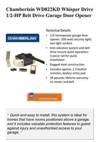 Chamberlain WD822KD Whisper Drive
1/2-HP Belt Drive Garage Door Opener

                         Technical Details
                         • 1/2-horsepower garage door
                           opener; 200-watt security light;
                           two light sockets
                         • Anti-vibration system and belt
                           drive ensure quiet operation;
                           3-piece rail for quick
                           installation
                         • Rugged steel construction
                         • Includes opener, 2 3-button
                           remotes, keyless entry pad
                         • 39 pounds; lifetime warranty
                           on motor and belt




“ Quick and easy to install, this system is ideal for
homes that have rooms positioned above a garage,
and it includes valuable protection features to guard
against injury and unauthorized access to your
garage. “
 