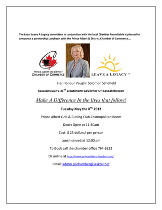 The Local Leave A Legacy committee in conjunction with the local Charities Roundtable is pleased to
announce a partnership Luncheon with the Prince Albert & District Chamber of Commerce….




                               Her Honour Vaughn Solomon Schofield
                                    st
               Saskatchewan’s 21         Lieutenant Governor Of Saskatchewan


             Make A Difference In the lives that follow!
                                  Tuesday May the 8th/ 2012

                 Prince Albert Golf & Curling Club Cosmopolitan Room

                                    Doors Open at 11:30am

                                Cost: $ 25 dollars/ per person

                                  Lunch served at 12:00 pm

                         To Book call the chamber office 764-6222

                        Or online at http://www.princealbertchamber.com/

                           Email: admin.pachamber@sasktel.net
 