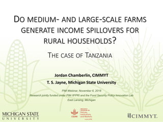 DO MEDIUM- AND LARGE-SCALE FARMS
GENERATE INCOME SPILLOVERS FOR
RURAL HOUSEHOLDS?
THE CASE OF TANZANIA
Jordan Chamberlin, CIMMYT
T. S. Jayne, Michigan State University
PIM Webinar, November 6, 2018
Research jointly funded under PIM /IFPRI and the Food Security Policy Innovation Lab
East Lansing, Michigan
 