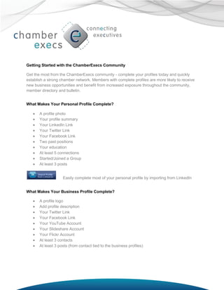 Getting Started with the ChamberExecs Community

Get the most from the ChamberExecs community - complete your profiles today and quickly
establish a strong chamber network. Members with complete profiles are more likely to receive
new business opportunities and benefit from increased exposure throughout the community,
member directory and bulletin.


What Makes Your Personal Profile Complete?

      A profile photo
      Your profile summary
      Your LinkedIn Link
      Your Twitter Link
      Your Facebook Link
      Two past positions
      Your education
      At least 5 connections
      Started/Joined a Group
      At least 3 posts


                    Easily complete most of your personal profile by importing from LinkedIn


What Makes Your Business Profile Complete?

      A profile logo
      Add profile description
      Your Twitter Link
      Your Facebook Link
      Your YouTube Account
      Your Slideshare Account
      Your Flickr Account
      At least 3 contacts
      At least 3 posts (from contact tied to the business profiles)
 