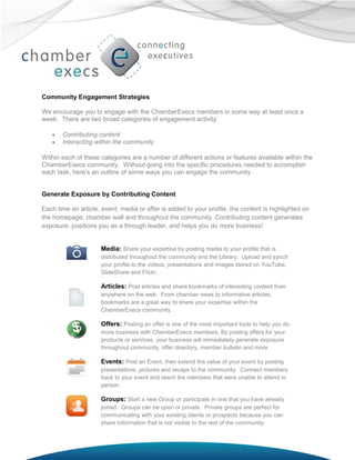 Community Engagement Strategies

We encourage you to engage with the ChamberExecs members in some way at least once a
week. There are two broad categories of engagement activity:

      Contributing content
      Interacting within the community

Within each of these categories are a number of different actions or features available within the
ChamberExecs community. Without going into the specific procedures needed to accomplish
each task, here's an outline of some ways you can engage the community.


Generate Exposure by Contributing Content

Each time an article, event, media or offer is added to your profile, the content is highlighted on
the homepage, chamber wall and throughout the community. Contributing content generates
exposure, positions you as a through leader, and helps you do more business!


                     Media: Share your expertise by posting media to your profile that is
                     distributed throughout the community and the Library. Upload and synch
                     your profile to the videos, presentations and images stored on YouTube,
                     SlideShare and Flickr.

                     Articles: Post articles and share bookmarks of interesting content from
                     anywhere on the web. From chamber news to informative articles,
                     bookmarks are a great way to share your expertise within the
                     ChamberExecs community.

                     Offers: Posting an offer is one of the most important tools to help you do
                     more business with ChamberExecs members. By posting offers for your
                     products or services, your business will immediately generate exposure
                     throughout community, offer directory, member bulletin and more.

                     Events: Post an Event, then extend the value of your event by posting
                     presentations, pictures and recaps to the community. Connect members
                     back to your event and reach the members that were unable to attend in
                     person.

                     Groups: Start a new Group or participate in one that you have already
                     joined. Groups can be open or private. Private groups are perfect for
                     communicating with your existing clients or prospects because you can
                     share information that is not visible to the rest of the community.
 