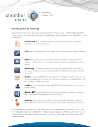 Interacting within the community

Meet more members and grow your business online 24 hours a day. ChamberExecs enables
you to connect, communicate and create more business opportunities on your schedule, at your
convenience.

                Discussions: Post a new Discussion topic or share best practices and answer
                questions in an existing Discussion



                Wall: Post to the Community Wall to share news, announcements, links and updates.



                Inbox: Have private conversations with members within the community. Private
                message members that have a specific interest in content you posted to ensure that it
                is seen.

                Monitoring: Consistently monitor discussions, groups and events every week to
                make sure your business is participating effectively and being represented within the
                community.

                Events: Increase participation for your Event by inviting members to register and see
                who is already planning to attend. As the Event host you can message attendees and
                edit your Event details at any time.

                Leaders: Find members who attended offline, face-to-face events and invite them to
                connect online.

                Network 24/7: Build relationships within the community by connecting to members
                and facilitating connections between mutual contacts.


                Directory: Find chamber executives by position, chamber and region. Select a
                chamber to view their location on the map, business profile, and executive contacts.



These examples are just a few of the various features available within ChamberExecs to help
you engage the Chamber Leadership. The basis for your success within the community is your
involvement and interaction with the members of the community. When members come first,
everybody wins!
 