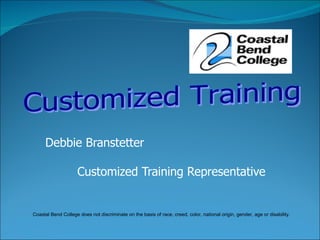 Debbie Branstetter Customized Training Representative Customized Training  Coastal Bend College does not discriminate on the basis of race, creed, color, national origin, gender, age or disability. 