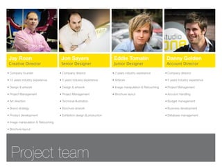 Jay Roan                            Jon Sayers                         Eddie Tomalin                       Danny Golden
 Creative Director                   Senior Designer                    Junior Designer                     Account Director

• Company founder                   • Company director                 • 2 years industry experience       • Company director

• 10 years industry experience      • 5 years industry experience      • Artwork                           • 5 years industry experience

• Design & artwork                  • Design & artwork                 • Image manipulation & Retouching   • Project Management

• Project Management                • Project Management               • Brochure layout                   • Account handling

• Art direction                     • Technical illustration                                               • Budget management

• Brand strategy                    • Brochure artwork                                                     • Business development

• Product development               • Exhibition design & production                                       • Database management

• Image manipulation & Retouching

• Brochure layout




   Project team
 