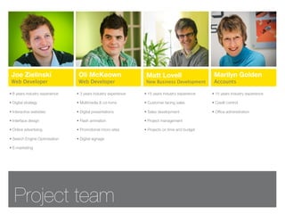 Joe Zielinski                   Oli McKeown                     Matt Lovell                      Marilyn Golden
 Web Developer                   Web Developer                   New Business Development         Accounts

• 8 years industry experience   • 3 years industry experience   • 15 years industry experience   • 15 years industry experience

• Digital strategy              • Multimedia & cd-roms          • Customer facing sales          • Credit control

• Interactive websites          • Digital presentations         • Sales development              • Ofﬁce administration

• Interface design              • Flash animation               • Project management

• Online advertising            • Promotional micro-sites       • Projects on time and budget

• Search Engine Optimisation    • Digital signage

• E-marketing




   Project team
 