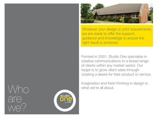 Whatever your design or print requirements,
      we are ready to offer the support,
      guidance and knowledge to ensure the
      right result is achieved.


      Formed in 2001, Studio One specialise in
      creative communications to a broad range
      of clients within any market sector. Our
      target is to grow client sales through
      creating a desire for their product or service.

      Imagination and fresh thinking in design is

Who   what we’re all about.


are
we?
 