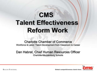 CMS  Talent Effectiveness   Reform Work	 Charlotte Chamber of Commerce Workforce & Labor: Talent Development from Classroom to Career Dan Habrat, Chief Human Resources Officer Charlotte-Mecklenburg Schools 