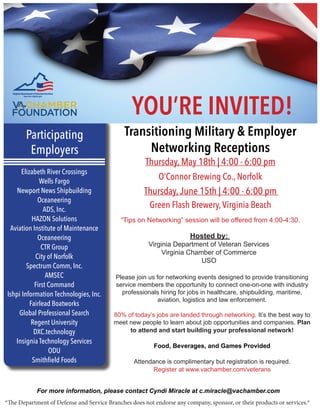 Transitioning Military & Employer
Networking Receptions
Thursday, May 18th | 4:00 - 6:00 pm
O’Connor Brewing Co., Norfolk
Thursday,June 15th | 4:00 - 6:00 pm
Green Flash Brewery,Virginia Beach
“Tips on Networking” session will be offered from 4:00-4:30.
Participating
Employers
For more information, please contact Cyndi Miracle at c.miracle@vachamber.com
Please join us for networking events designed to provide transitioning
service members the opportunity to connect one-on-one with industry
professionals hiring for jobs in healthcare, shipbuilding, maritime,
aviation, logistics and law enforcement.
80% of today’s jobs are landed through networking. It’s the best way to
meet new people to learn about job opportunities and companies. Plan
to attend and start building your professional network!
Food, Beverages, and Games Provided
Attendance is complimentary but registration is required.
Register at www.vachamber.com/veterans
*The Department of Defense and Service Branches does not endorse any company, sponsor, or their products or services.*
Elizabeth River Crossings
Wells Fargo
Newport News Shipbuilding
Oceaneering
ADS, Inc.
HAZON Solutions
Aviation Institute of Maintenance
Oceaneering
CTR Group
City of Norfolk
Spectrum Comm, Inc.
AMSEC
First Command
Ishpi Information Technologies, Inc.
Fairlead Boatworks
Global Professional Search
Regent University
DXC.technology
Insignia Technology Services
ODU
Smithfield Foods
Hosted by:
Virginia Department of Veteran Services
Virginia Chamber of Commerce
USO
YOU’RE INVITED!
 