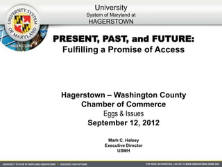 University
       System of Maryland at
       HAGERSTOWN

PRESENT, PAST, and FUTURE:
 Fulfilling a Promise of Access




 Hagerstown – Washington County
     Chamber of Commerce
           Eggs & Issues
       September 12, 2012

               Mark C. Halsey
              Executive Director
                   USMH
 