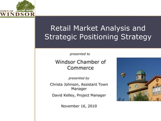 Retail Market Analysis and
Strategic Positioning Strategy

           presented to

   Windsor Chamber of
       Commerce
          presented by

 Christa Johnson, Assistant Town
             Manager
  David Kelley, Project Manager


      November 16, 2010
 