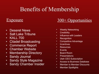 Benefits of Membership Deseret News Salt Lake Tribune KALL 700 Citadel Broadcasting Commerce Report Chamber Website Membership Directory Sandy Journal Sandy Style Magazine Sandy Chamber Insider Weekly Networking Credibility Influence with Leaders Recognition Competitive Advantage Incentives Resources Events Board Room Presentations Utah CEO Subscription Access to Business Database Member to Member Discounts Member Spotlights Exposure 300+ Opportunities 