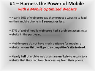 #1 – Harness the Power of Mobile
with a Mobile Optimized Website
• Nearly 60% of web users say they expect a website to load
on their mobile phone in 3 seconds or less.
• 57% of global mobile web users had a problem accessing a
website in the past year.
• Mobile users do not have much patience for retrying a
website — one third will go to a competitor’s site instead.
• Nearly half of mobile web users are unlikely to return to a
website that they had trouble accessing from their phone.
 