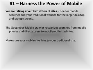 #1 – Harness the Power of Mobile
We are talking about two different sites – one for mobile
searches and your traditional website for the larger desktop
and laptop screens.
The Googlebot-Mobile crawler recognizes searches from mobile
phones and directs users to mobile-optimized sites.
Make sure your mobile site links to your traditional site.
 