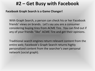 #2 – Get Busy with Facebook
Facebook Graph Search is a Game Changer!
With Graph Search, a person can check his or her Facebook
friends’ views on brands. Let’s say you are a consumer
considering buying tires from ACME Tire. You can find out if
any of your friends “like” ACME Tire and get their opinions.
Traditional search engines return relevant content from the
entire web; Facebook’s Graph Search returns highly
personalized content from the searcher’s own personal
network (social graph).
 