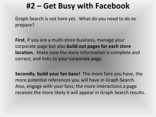 #2 – Get Busy with Facebook
Graph Search is not here yet. What do you need to do to
prepare?
First, if you are a multi-store business, manage your
corporate page but also build out pages for each store
location. Make sure the store information is complete and
correct, and links to your corporate page.
Secondly, build your fan base! The more fans you have, the
more potential references you will have in Graph Search.
Also, engage with your fans; the more interactions a page
receives the more likely it will appear in Graph Search results.
 