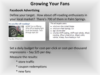 Growing Your Fans
Facebook Advertising
Define your target. How about off-roading enthusiasts in
your local market? There’s 700 of them in Palm Springs.
Set a daily budget for cost-per-click or cost-per-thousand
impressions – Say $25 per day.
Measure the results:
* store traffic
* coupon redemptions
* new fans
 