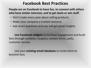 Facebook Best Practices
People are on Facebook to have fun, to connect with others
who have similar interests, and to get deals or win stuff.
– Don’t make every post about selling products.
– Make your company a trusted resource.
– Ask smart questions and you will get great insights.
Use Facebook widgets to increase engagement and build
fans through contests, coupons, contact forms, polls,
customer service.
Use your existing email database to invite them to
become fans.
 