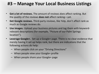 #3 – Manage Your Local Business Listings
• Get a lot of reviews. The amount of reviews does affect ranking. But 
the quality of the reviews does not affect ranking—yet.
• Get Google reviews. Third-party reviews, like Yelp, don’t affect rank as 
much as Google reviews do. 
• Use images. Upload your business pictures and tag them with keyword-
relevant descriptions (for example, “Picture of our Palm Springs 
location”).
• Leverage Google+.  Set up a Google+ page. There is no clear evidence that 
merely having it set up helps rank, but there are indications that the 
following actions do help:
– When people click on your “Driving Directions”
– When people view your Google+ profile
– When people share your Google+ page
 