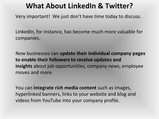 What About LinkedIn & Twitter?
Very important!  We just don’t have time today to discuss.
LinkedIn, for instance, has become much more valuable for 
companies.
Now businesses can update their individual company pages
to enable their followers to receive updates and
insights about job opportunities, company news, employee 
moves and more.
You can integrate rich media content such as images, 
hyperlinked banners, links to your website and blog and 
videos from YouTube into your company profile.
 
