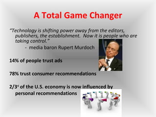 A Total Game Changer
“Technology is shifting power away from the editors,
publishers, the establishment. Now it is people who are
taking control.”
- media baron Rupert Murdoch
14% of people trust ads
78% trust consumer recommendations
2/3rd
of the U.S. economy is now influenced by
personal recommendations
 