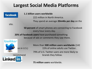 Largest Social Media Platforms
1.1 billion users worldwide
222 million in North America.
They spend an average 20m46s per day on the
site.
50 percent of smart phones are connecting to Facebook
every hour every day.
20% of Facebook users have purchased something
because of ads or comments they saw there.
More than 500 million users worldwide (142
million in U.S.) 15% of online adults use Twitter.
79% of U.S. Twitter users are more likely to
recommend brands they follow.
75 million users worldwide.
 