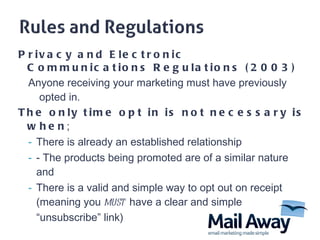 Privacy and Electronic Communications Regulations (2003) Anyone receiving your marketing must have previously  opted in.   The only time opt in is not necessary is when ; There is already an established relationship  - The products being promoted are of a similar nature  and  There is a valid and simple way to opt out on receipt (meaning you  must   have a clear and simple  “unsubscribe” link)  
