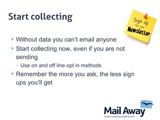 Without data you can’t email anyone Start collecting now, even if you are not sending Use on and off line opt in methods Remember the more you ask, the less sign ups you’ll get 