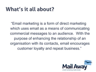 “ Email marketing is a form of direct marketing which uses email as a means of communicating commercial messages to an audience.  With the purpose of enhancing the relationship of an organisation with its contacts, email encourages customer loyalty and repeat business.”  