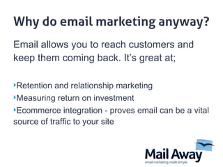 Email allows you to reach customers and keep them coming back . It ’ s great at; Retention  and  relationship marketing Measuring return on investment  Ecommerce integration - proves email can be a vital source of traffic to your site 