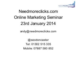 Needmoreclicks.com
Online Marketing Seminar
23rd January 2014
andy@needmoreclicks.com
@seodoncaster
Tel: 01302 515 335
Mobile: 07887 580 852

 
