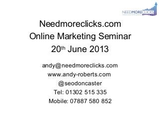 Needmoreclicks.com
Online Marketing Seminar
20th
June 2013
andy@needmoreclicks.com
www.andy-roberts.com
@seodoncaster
Tel: 01302 515 335
Mobile: 07887 580 852
 